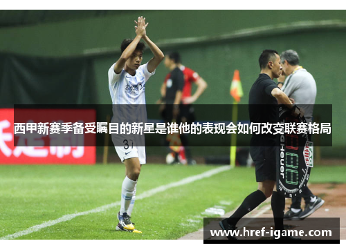 西甲新赛季备受瞩目的新星是谁他的表现会如何改变联赛格局