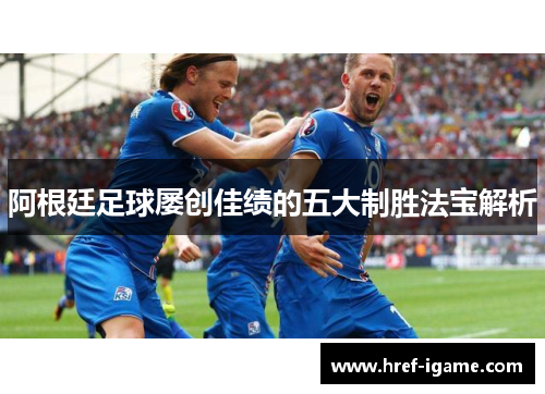 阿根廷足球屡创佳绩的五大制胜法宝解析 阿根廷足球屡创佳绩的五大制胜法宝解析