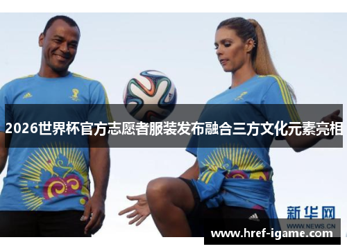 2026世界杯官方志愿者服装发布融合三方文化元素亮相 2026世界杯官方志愿者服装发布融合三方文化元素亮相