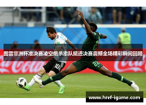 图雷非洲杯准决赛凌空绝杀率队挺进决赛震撼全场精彩瞬间回顾 图雷非洲杯准决赛凌空绝杀率队挺进决赛震撼全场精彩瞬间回顾