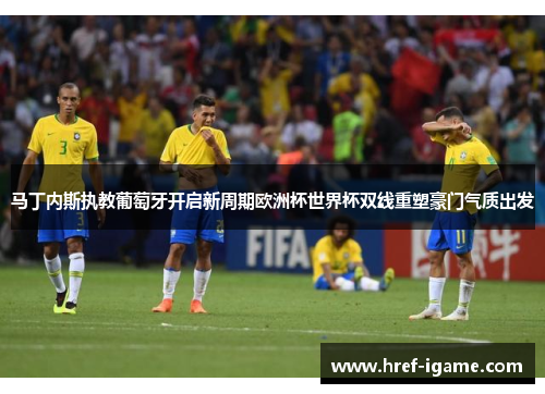 马丁内斯执教葡萄牙开启新周期欧洲杯世界杯双线重塑豪门气质出发